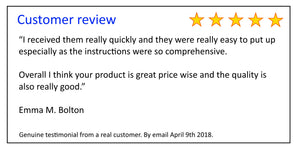 Customer Review - “I received them really quickly and they were really easy to put up  especially as the instructions were so comprehensive.  Overall I think your product is great price wise and the quality is  also really good.”  Emma M. Bolton 