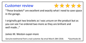 Customer review - “These brackets* are excellent and exactly what I need to save space in the garage.  I originally got two brackets as I was unsure on the product but as you can see I’ve ordered two more as they are brilliant and well made...”  James M. 